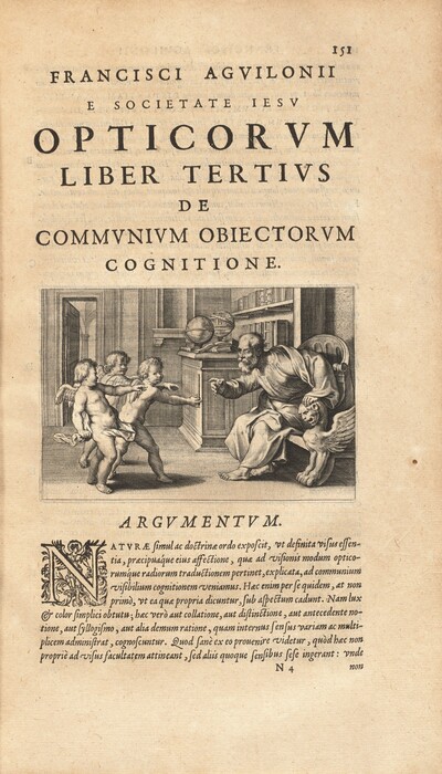 Printed in black on now-darkened paper, lines of text are above and below an illustration showing three winged, nude children gesturing toward a balding older, bearded man near the center. The older man sits on a throne to the right and leans forward, one hand braced on the sphinx-shaped arm of the chair and the other pointing toward a stick one of the children holds. One of the man’s eyes is open wide, and the other appears to be closed. The man is barefoot and wears voluminous, flowing robes. The children all have short, curly hair and muscular bodies. Drapery flits to cross the groin of the child closest to us and the back side of another. They all reach at least one hand forward toward the man. The front child holds up the stick and looks over his shoulder at us. The room behind them has a door opening into a cavernous space with arched vaults. The corner of the paneled room beyond the older man has shelves and a ledge with books and globes. The page is numbered 151 in the top right corner. Text above the image reads, in all caps: “Francisci Agvilonii e Societate Iesv Opticorvm Liber Tertivs de Commvnivm Obiectorvm Cognitione.” The block of text under the image is titled “Argvmentvm” in all caps. Text continues, in italics mixed case: “Natvræ simul ac doctrinæ ordo exposcit, vt definite visus essential, præcipua’que eius affectione, quæ ad visionis modum opticorum’que radiorum traductionem pertinent, explicate, ad communium visibilium cognitionem veniamus. Hæc enim per se quidem, at non primò, vt et quæ propria dicuntur, sub aspectum cadunt. Nam lux et color simplici obtutu; hæc verò aut collatione, aut distinction, aut antecedente notione, aut syllogism, aut alia demum ratione, quam internus sensus variam ac multiplicem administrat, cognoscuntur. Quod sane ex eo prouenire videtur, quòd hæc non propriè ad visus facultatem attineant, sed aliis quoque sensibus sese ingerant: vnde N4 non”