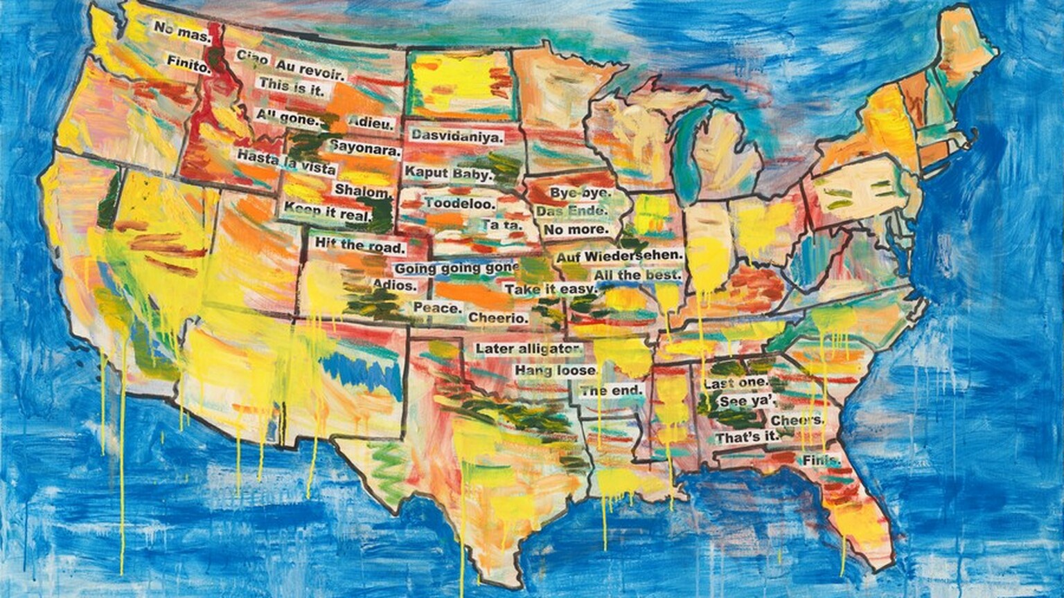 A map of the United States has black outlines for the states and is loosely painted, mostly in lemon yellow, but there are also streaks in indigo blue, turquoise, crimson, brick red, pink, pine green, and marigold orange. Some streaks drip down the canvas within the map and onto the azure-blue background surrounding the map. Snippets of black text against a white background, like newspaper or magazine clippings, are arranged to create a loose band from the upper left corner, in Washington state, to the lower right, in Florida. They read, "No mas.", "Finito.", "Ciao", "Au revoir.", "This is it.", "All gone.", "Adieu.", "Hasta la vista.", "Sayonara.", "Dasvidaniya.", "Kaput baby.", "Shalom.", "Toodeloo.", "Keep it real.", "Hit the road.", "Ta ta.", "Bye-bye.", "Das Ende.", "No more.", "Going going gone.", "Auf Wiedersehen.", "All the best.", "Adios.", "Take it easy.", "Peace.", "Cheerio.", "Later alligator.", "Hang loose.", "The end.", "Last one.", "See ya'.", "Cheers.", "That's it.", and "Finis."