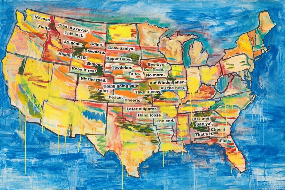 A map of the United States has black outlines for the states and is loosely painted, mostly in lemon yellow, but there are also streaks in indigo blue, turquoise, crimson, brick red, pink, pine green, and marigold orange. Some streaks drip down the canvas within the map and onto the azure-blue background surrounding the map. Snippets of black text against a white background, like newspaper or magazine clippings, are arranged to create a loose band from the upper left corner, in Washington state, to the lower right, in Florida. They read, "No mas.", "Finito.", "Ciao", "Au revoir.", "This is it.", "All gone.", "Adieu.", "Hasta la vista.", "Sayonara.", "Dasvidaniya.", "Kaput baby.", "Shalom.", "Toodeloo.", "Keep it real.", "Hit the road.", "Ta ta.", "Bye-bye.", "Das Ende.", "No more.", "Going going gone.", "Auf Wiedersehen.", "All the best.", "Adios.", "Take it easy.", "Peace.", "Cheerio.", "Later alligator.", "Hang loose.", "The end.", "Last one.", "See ya'.", "Cheers.", "That's it.", and "Finis."