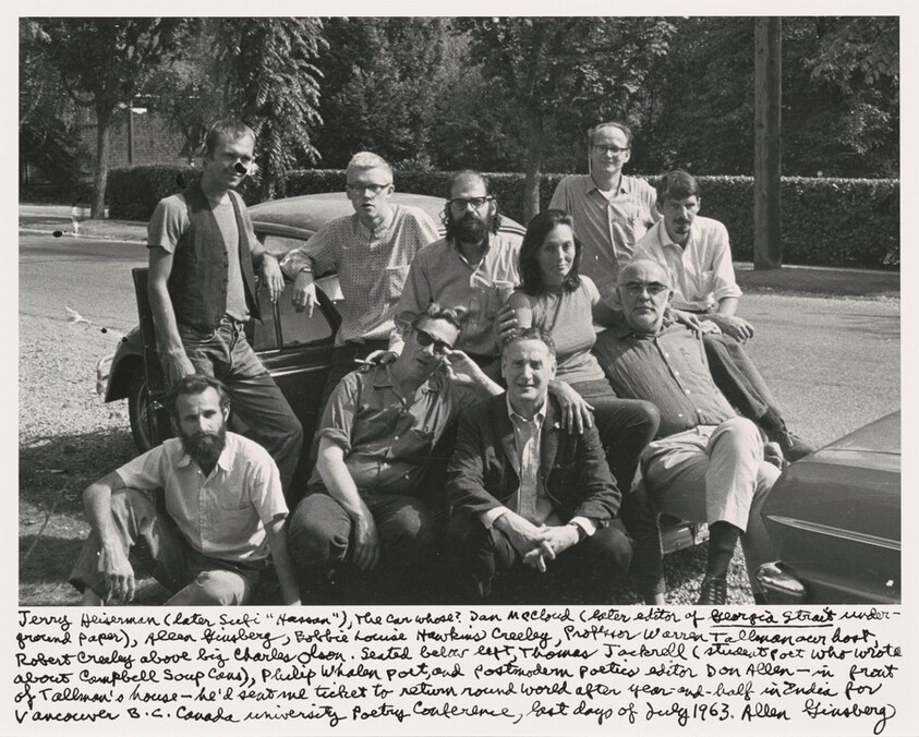 Jerry Heiserman (later Sufi "Hassan"), the car whose? Dan McCloud (later editor of _Georgia Strait_ under-ground paper), Allen Ginsberg, Bobbie Louise Hawkins Creeley, Professor Warren Tallman our host, Robert Creeley above big Charles Olson. Seated below left, Thomas Jackrell (student poet who wrote about Campbell’s Soup Cans), Philip Whalen poet, and postmodern poetics editor Don Allen- in front of Tallman's house- he'd sent me ticket to return round world after year-and-half in India for Vancouver B.C. Canada University Poetry Conference, last days of July 1963.