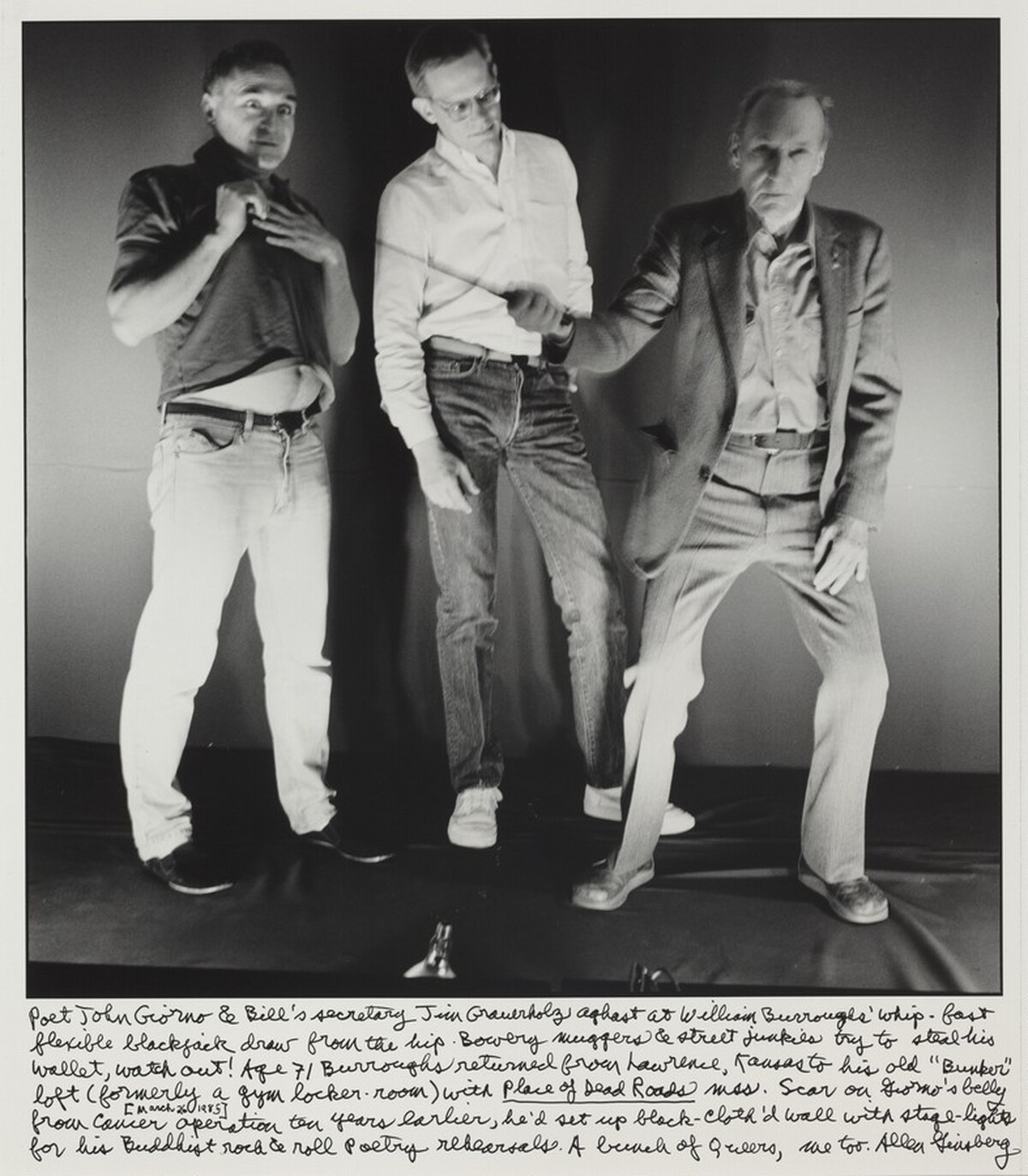 Poet John Giorno & Bill's secretary Jim Grauerholz aghast at William Burroughs' whip-fast flexible blackjack draw from the hip. Bowery muggers and street junkies try to steal his wallet, watch out! Age 71 Burroughs returned from Lawrence, Kansas to his old "Bunker" loft (formerly a gym locker-room) with _Place of Dead Roads_ mss. Scar on Giorno's belly (March 26, 1985) from cancer operation ten years earlier, he'd set up black cloth'd wall with stage-lights for his Buddhist rock & roll poetry rehearsals. A bunch of Queers me too.