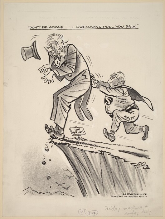 Drawn with graphite and black ink, this political cartoon shows one man pushing another toward the edge of a steep cliff. The person pushing is short, rotund, balding, and wears reading glasses and a sagging Superman costume with round-toed dress shoes. Text on his sweatpants reads “Dulles.” The man he’s pushing, Uncle Sam, is about twice as tall and has a pointed goatee and a shock of white hair. He wears a suit with tails, and a top hat falls forward off his head. He hunches, bracing himself with heels digging in. A tiny sign next to the precipice reads “The Brink.” Superman’s mouth is open, and text above reads, “Don’t be afraid – I can always pull you back.” The cartoon is signed in the lower right corner, “HERBLOCK copyright 1956 The Washington Post Co.” A graphite inscription below reads, “Friday marling + Sunday daily.” The numbers 47 and 302 are written and circled nearby.