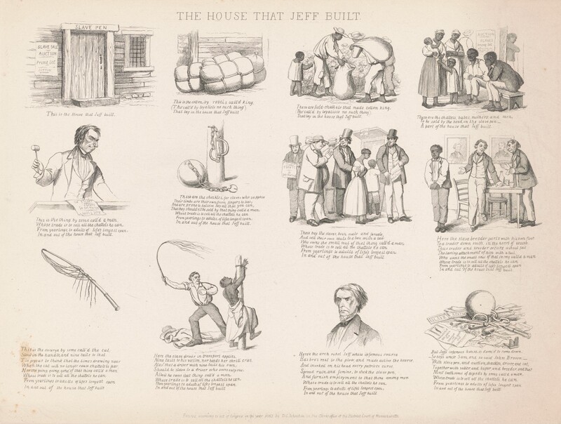 Printed with black ink on off-white paper, twelve scenes are laid out in a grid of three rows and four columns. The sheet is titled “THE HOUSE THAT JEFF BUILT,” and most scenes show Black and white people or tools used in enforcing slavery. Each entry also has text below. They appear as follows. At the top left, the first image is of a wooden door in a wooden building with a barred window. Writing over the door lintel reads, “SLAVE PEN” and a sheet hung to the left of the door reads, “SLAVE SALE, AUCTION, Prime Lot, COTTON.” Text below the image reads, “This is the House that Jeff built.” The next scene is of three tied bales in front of the wooden wall of the house. The poster is visible on the wall, and text below reads, “This is the cotton by rebels call’d king, (Tho’ call’d by loyalists no such thing), That lay in the house that Jeff built.” Next are three Black adults and one Black child harvesting cotton. One adult holds a sack open and another carries a sack slung over one shoulder while the child picks the cotton. Text below reads, “These are field-chattels that made cotton kin, (Tho’ call’d by loyalists no such thing,) That lay in the house that Jeff built.” The final image on the top line shows two Black men sitting on a bench and two women and two children standing in front of the sale poster. Text below reads, “These are the chattels, babes, mothers, and men, To be sold by the head, in the slave pen: A part of the house that Jeff built.” Next is a white man wearing a suit and holding a gavel while standing behind a podium. The poster is laid on the surface in front of him, and text below reads, “This is the thing by some call’d a man, Whose trade is to sell all the chattels he can, From yearlings to adults of life’s longest span: In and out of the house that Jeff built.” The next illustration shows a ball and chain with an open padlock at the base of a post with shackles hanging from a nail. Text reads, “These are the shackles, for slaves who suppose, Their limbs are their own from fingers to toes; And are prone to believe say all that can, That they shouldn’t be sold by that thing call’d a man: Whose trade is to sell all the chattels he can, From yearlings to adults of life’s longest span: In and out of the house that Jeff built.” Next, four white men stand in line and one has a hand on the upper arm of a Black woman. Three of the men wear top hats and suits, and the fourth has a bulging belly, a floppy hat, and a slip of paper hanging from his jacket pocket. “These buy the slaves both make and female, And sell their own souls to a boss with a tail, Who owns the small soul of that thing call’d a man, Whose trade is to sell all the chattels he can, From yearlings to adults of life’s longest span: In and out of the house that Jeff built.” Next, two white man wear suits and stand next to a table in front of a portrait labeled J. Davis and Gen. Beauregard. One standing man gestures at a Black man who stands to one side. “Here the slave breeder parts with his own flesh, To a trader down south, in the heart of secesh., Thus trader and breeder secure without fail, The lasting attachment of him with a tail, Who owns the small soul of that thing call’d a man, Whose trade is to sell all the chattels he can, From yearlings to adults of life’s longest span, In and out of the house that Jeff built.” The final row begins with a whip and the text, “This is the scourge by some call’d the cat, Stout in the handle, and nine tails to that: Tis joyous to think that the time’s drawing near, When the cat will no longer cause chattels to fear, Nor the going, going, gone of that thing call’d a man, Whose trade is to sell all the chattels he can, From yearlings to adults of life’s longest span, In and out of the house that Jeff built.” Next, a bare-chested black woman is tied to a post and a white man holds out a cat-o-nine-tails. Her back is sliced with gashes. “Here the slave driver in transport applies, Nine tails to his victim, nor heeds her shrill cries. Alas! that a driver with nine tails his own; Should be a slave to a driver who owns only one: Albeit he owns that thing call’d a man, Whose trade is to sell all the chattels he can, From yearlings to adults of lifes longest span, In and out of the house that Jeff built.” Next is the head and shoulders of a white man who looks down and to our left under gathered, thunderous brows. He has a beaked nose, a long upper lip, downturned lips, and hollow cheekbones. “Here’s the arch rebel Jeff whose infamous course, Has bro’t rest to the plow, and made active the hearse, And invoked on his head every patriots curse, Spread ruin, and famine, to stock the slave pen, And furnish employment to that thing among men, Whose trade is to sell all the chattels he can, From yearlings to adults of life’s longest span: In and out of the house that Jeff built.” The final image is of the iron ball among broken shackles, chains, a broken gavel, and torn up sale posters. One intact poster reads, “Execution of JEFF DAVIS the TRAITOR, Dying speech and CONFESSION” under an image of a person hanging from a gallows. Text reads, “But Jeff’s infamous house, is doom’d to come down. So says uncle Sam, and so said John Brown. With slave pen, and auction, shackles, driver, and cat, Together with seller, and buyer, and breeder, and that, Most loathsome of bipeds by some call’d a man, Whose trade is to sell all the chattels he can, From yearlings to adults of lifes longest span, In and out of the house that Jeff built.”