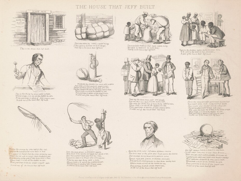 Printed with black ink on off-white paper, twelve scenes are laid out in a grid of three rows and four columns. The sheet is titled “THE HOUSE THAT JEFF BUILT,” and most scenes show Black and white people or tools used in enforcing slavery. Each entry also has text below. They appear as follows. At the top left, the first image is of a wooden door in a wooden building with a barred window. Writing over the door lintel reads, “SLAVE PEN” and a sheet hung to the left of the door reads, “SLAVE SALE, AUCTION, Prime Lot, COTTON.” Text below the image reads, “This is the House that Jeff built.” The next scene is of three tied bales in front of the wooden wall of the house. The poster is visible on the wall, and text below reads, “This is the cotton by rebels call’d king, (Tho’ call’d by loyalists no such thing), That lay in the house that Jeff built.” Next are three Black adults and one Black child harvesting cotton. One adult holds a sack open and another carries a sack slung over one shoulder while the child picks the cotton. Text below reads, “These are field-chattels that made cotton kin, (Tho’ call’d by loyalists no such thing,) That lay in the house that Jeff built.” The final image on the top line shows two Black men sitting on a bench and two women and two children standing in front of the sale poster. Text below reads, “These are the chattels, babes, mothers, and men, To be sold by the head, in the slave pen: A part of the house that Jeff built.” Next is a white man wearing a suit and holding a gavel while standing behind a podium. The poster is laid on the surface in front of him, and text below reads, “This is the thing by some call’d a man, Whose trade is to sell all the chattels he can, From yearlings to adults of life’s longest span: In and out of the house that Jeff built.” The next illustration shows a ball and chain with an open padlock at the base of a post with shackles hanging from a nail. Text reads, “These are the shackles, for slaves who suppose, Their limbs are their own from fingers to toes; And are prone to believe say all that can, That they shouldn’t be sold by that thing call’d a man: Whose trade is to sell all the chattels he can, From yearlings to adults of life’s longest span: In and out of the house that Jeff built.” Next, four white men stand in line and one has a hand on the upper arm of a Black woman. Three of the men wear top hats and suits, and the fourth has a bulging belly, a floppy hat, and a slip of paper hanging from his jacket pocket. “These buy the slaves both make and female, And sell their own souls to a boss with a tail, Who owns the small soul of that thing call’d a man, Whose trade is to sell all the chattels he can, From yearlings to adults of life’s longest span: In and out of the house that Jeff built.” Next, two white man wear suits and stand next to a table in front of a portrait labeled J. Davis and Gen. Beauregard. One standing man gestures at a Black man who stands to one side. “Here the slave breeder parts with his own flesh, To a trader down south, in the heart of secesh., Thus trader and breeder secure without fail, The lasting attachment of him with a tail, Who owns the small soul of that thing call’d a man, Whose trade is to sell all the chattels he can, From yearlings to adults of life’s longest span, In and out of the house that Jeff built.” The final row begins with a whip and the text, “This is the scourge by some call’d the cat, Stout in the handle, and nine tails to that: Tis joyous to think that the time’s drawing near, When the cat will no longer cause chattels to fear, Nor the going, going, gone of that thing call’d a man, Whose trade is to sell all the chattels he can, From yearlings to adults of life’s longest span, In and out of the house that Jeff built.” Next, a bare-chested black woman is tied to a post and a white man holds out a cat-o-nine-tails. Her back is sliced with gashes. “Here the slave driver in transport applies, Nine tails to his victim, nor heeds her shrill cries. Alas! that a driver with nine tails his own; Should be a slave to a driver who owns only one: Albeit he owns that thing call’d a man, Whose trade is to sell all the chattels he can, From yearlings to adults of lifes longest span, In and out of the house that Jeff built.” Next is the head and shoulders of a white man who looks down and to our left under gathered, thunderous brows. He has a beaked nose, a long upper lip, downturned lips, and hollow cheekbones. “Here’s the arch rebel Jeff whose infamous course, Has bro’t rest to the plow, and made active the hearse, And invoked on his head every patriots curse, Spread ruin, and famine, to stock the slave pen, And furnish employment to that thing among men, Whose trade is to sell all the chattels he can, From yearlings to adults of life’s longest span: In and out of the house that Jeff built.” The final image is of the iron ball among broken shackles, chains, a broken gavel, and torn up sale posters. One intact poster reads, “Execution of JEFF DAVIS the TRAITOR, Dying speech and CONFESSION” under an image of a person hanging from a gallows. Text reads, “But Jeff’s infamous house, is doom’d to come down. So says uncle Sam, and so said John Brown. With slave pen, and auction, shackles, driver, and cat, Together with seller, and buyer, and breeder, and that, Most loathsome of bipeds by some call’d a man, Whose trade is to sell all the chattels he can, From yearlings to adults of lifes longest span, In and out of the house that Jeff built.”