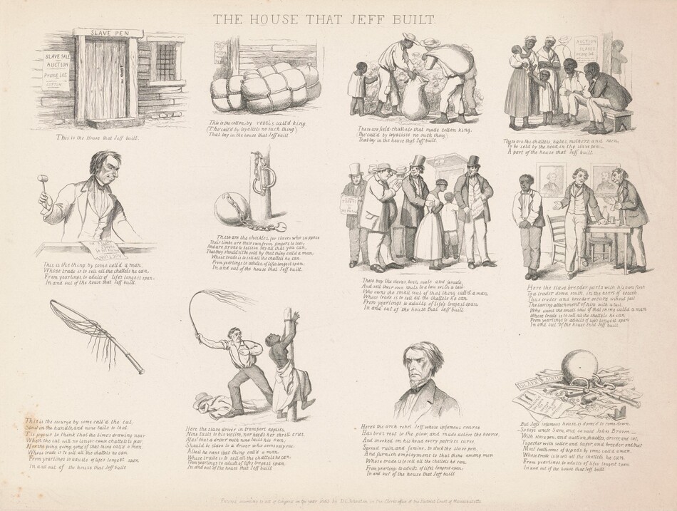 Printed with black ink on off-white paper, twelve scenes are laid out in a grid of three rows and four columns. The sheet is titled “THE HOUSE THAT JEFF BUILT,” and most scenes show Black and white people or tools used in enforcing slavery. Each entry also has text below. They appear as follows. At the top left, the first image is of a wooden door in a wooden building with a barred window. Writing over the door lintel reads, “SLAVE PEN” and a sheet hung to the left of the door reads, “SLAVE SALE, AUCTION, Prime Lot, COTTON.” Text below the image reads, “This is the House that Jeff built.” The next scene is of three tied bales in front of the wooden wall of the house. The poster is visible on the wall, and text below reads, “This is the cotton by rebels call’d king, (Tho’ call’d by loyalists no such thing), That lay in the house that Jeff built.” Next are three Black adults and one Black child harvesting cotton. One adult holds a sack open and another carries a sack slung over one shoulder while the child picks the cotton. Text below reads, “These are field-chattels that made cotton kin, (Tho’ call’d by loyalists no such thing,) That lay in the house that Jeff built.” The final image on the top line shows two Black men sitting on a bench and two women and two children standing in front of the sale poster. Text below reads, “These are the chattels, babes, mothers, and men, To be sold by the head, in the slave pen: A part of the house that Jeff built.” Next is a white man wearing a suit and holding a gavel while standing behind a podium. The poster is laid on the surface in front of him, and text below reads, “This is the thing by some call’d a man, Whose trade is to sell all the chattels he can, From yearlings to adults of life’s longest span: In and out of the house that Jeff built.” The next illustration shows a ball and chain with an open padlock at the base of a post with shackles hanging from a nail. Text reads, “These are the shackles, for slaves who suppose, Their limbs are their own from fingers to toes; And are prone to believe say all that can, That they shouldn’t be sold by that thing call’d a man: Whose trade is to sell all the chattels he can, From yearlings to adults of life’s longest span: In and out of the house that Jeff built.” Next, four white men stand in line and one has a hand on the upper arm of a Black woman. Three of the men wear top hats and suits, and the fourth has a bulging belly, a floppy hat, and a slip of paper hanging from his jacket pocket. “These buy the slaves both make and female, And sell their own souls to a boss with a tail, Who owns the small soul of that thing call’d a man, Whose trade is to sell all the chattels he can, From yearlings to adults of life’s longest span: In and out of the house that Jeff built.” Next, two white man wear suits and stand next to a table in front of a portrait labeled J. Davis and Gen. Beauregard. One standing man gestures at a Black man who stands to one side. “Here the slave breeder parts with his own flesh, To a trader down south, in the heart of secesh., Thus trader and breeder secure without fail, The lasting attachment of him with a tail, Who owns the small soul of that thing call’d a man, Whose trade is to sell all the chattels he can, From yearlings to adults of life’s longest span, In and out of the house that Jeff built.” The final row begins with a whip and the text, “This is the scourge by some call’d the cat, Stout in the handle, and nine tails to that: Tis joyous to think that the time’s drawing near, When the cat will no longer cause chattels to fear, Nor the going, going, gone of that thing call’d a man, Whose trade is to sell all the chattels he can, From yearlings to adults of life’s longest span, In and out of the house that Jeff built.” Next, a bare-chested black woman is tied to a post and a white man holds out a cat-o-nine-tails. Her back is sliced with gashes. “Here the slave driver in transport applies, Nine tails to his victim, nor heeds her shrill cries. Alas! that a driver with nine tails his own; Should be a slave to a driver who owns only one: Albeit he owns that thing call’d a man, Whose trade is to sell all the chattels he can, From yearlings to adults of lifes longest span, In and out of the house that Jeff built.” Next is the head and shoulders of a white man who looks down and to our left under gathered, thunderous brows. He has a beaked nose, a long upper lip, downturned lips, and hollow cheekbones. “Here’s the arch rebel Jeff whose infamous course, Has bro’t rest to the plow, and made active the hearse, And invoked on his head every patriots curse, Spread ruin, and famine, to stock the slave pen, And furnish employment to that thing among men, Whose trade is to sell all the chattels he can, From yearlings to adults of life’s longest span: In and out of the house that Jeff built.” The final image is of the iron ball among broken shackles, chains, a broken gavel, and torn up sale posters. One intact poster reads, “Execution of JEFF DAVIS the TRAITOR, Dying speech and CONFESSION” under an image of a person hanging from a gallows. Text reads, “But Jeff’s infamous house, is doom’d to come down. So says uncle Sam, and so said John Brown. With slave pen, and auction, shackles, driver, and cat, Together with seller, and buyer, and breeder, and that, Most loathsome of bipeds by some call’d a man, Whose trade is to sell all the chattels he can, From yearlings to adults of lifes longest span, In and out of the house that Jeff built.”