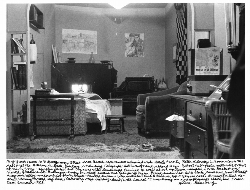 My front room 1010 Montgomery Street North Beach apartment wherein I wrote _Howl_ Part I, Peter Orlovsky's room down the hall past the kitchen in back, windows overlooking Telegraph Hill's roofs and Oakland Bay. Robert La Vigne's watercolor portrait of me in army-surplus jacket and Cézanne-like landscape pinned to wall above spittoon-shaped woven basket on mantel, fireplace lit. Bollinger books on shelf, letters and Essays of Ezra Pound under bed-table clock, checkered wool blanket hung over alley window first floor, black-painted bureau with victrola-case & Bach on top. "Blessed be the Muses / for their descent / dancing round my desk / Crowning my balding head / With laurel.” I was living on unemployment checks, San Francisco, Summer 1955.