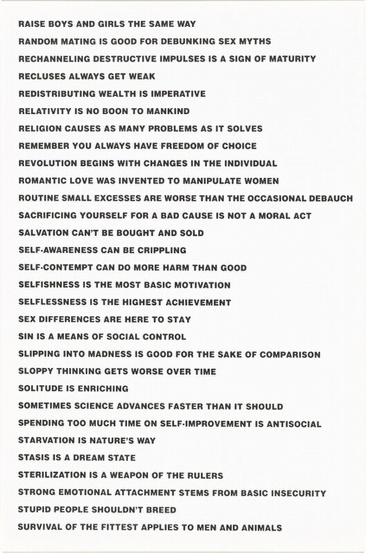 This vertically oriented lithograph is printed with a series of statements in black, all-caps letters against a white background. They read as follows: “RAISE BOYS AND GIRLS THE SAME WAY/ RANDOM MATING IS GOOD FOR DEBUNKING SEX MYTHS/ RECHANNELING DESTRUCTIVE IMPULSES IS A SIGN OF MATURITY/ RECLUSES ALWAYS GET WEAK/ REDISTRIBUTING WEALTH IS IMPERATIVE/ RELATIVITY IS NO BOON TO MANKIND/ RELIGION CAUSES AS MANY PROBLEMS AS IT SOLVES/ REMEMBER YOU ALWAYS HAVE FREEDOM OF CHOICE/ REVOLUTION BEGINS WITH CHANGES IN THE INDIVIDUAL/ ROMANTIC LOVE WAS INVENTED TO MANIPULATE WOMEN/ ROUTINE SMALL EXCESSES ARE WORSE THAN THE OCCASIONAL DEBAUCH/ SACRIFICING YOURSELF FOR A BAD CAUSE IS NOT A MORAL ACT/ SALVATIONS CANNOT BE BROUGHT OR SOLD/ SELF-AWARENESS CAN BE CRIPPLING/ SELF-CONTEMPT CAN DO MORE HARM THAN GOOD/ SELFISHNESS IS THE MOST BASIC MOTIVATION/ SELFISHNESS IS THE HIGHEST ACHIEVEMENT/ SEX DIFFERENCE IS HERE TO STAY/ SIN IS A MEANS OF SOCIAL CONTROL/ SLIPPING INTO MADNESS IS GOOD FOR THE SAKE OF COMPARISON/ SLOPPY THINKING GETS WORSE OVER TIME/ SOLITUDE IS ENRICHING/ SOMETIMES SCIENCE ADVANCES FASTER THAN IT SHOULD/ SPENDING TOO MUCH TIME ON SELF-IMPROVEMENT IS ANTISOCIAL/ STARVATION IS NATURE’S WAY/ STASIS IS A DREAM STATE/ STERILIZATION IS A WEAPON OF THE RULERS/ STRONG EMOTIONAL ATTACHMENT STEMS FROM BASIC INSECURITY/ STUPID PEOPLE SHOULDN’T BREED/ SURVIVAL OF THE FITTEST APPLIES TO MEN AND ANIMALS.”