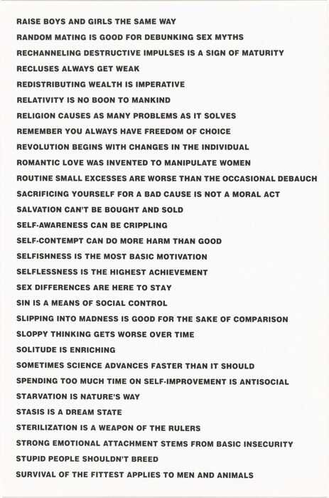 This vertically oriented lithograph is printed with a series of statements in black, all-caps letters against a white background. They read as follows: “RAISE BOYS AND GIRLS THE SAME WAY/ RANDOM MATING IS GOOD FOR DEBUNKING SEX MYTHS/ RECHANNELING DESTRUCTIVE IMPULSES IS A SIGN OF MATURITY/ RECLUSES ALWAYS GET WEAK/ REDISTRIBUTING WEALTH IS IMPERATIVE/ RELATIVITY IS NO BOON TO MANKIND/ RELIGION CAUSES AS MANY PROBLEMS AS IT SOLVES/ REMEMBER YOU ALWAYS HAVE FREEDOM OF CHOICE/ REVOLUTION BEGINS WITH CHANGES IN THE INDIVIDUAL/ ROMANTIC LOVE WAS INVENTED TO MANIPULATE WOMEN/ ROUTINE SMALL EXCESSES ARE WORSE THAN THE OCCASIONAL DEBAUCH/ SACRIFICING YOURSELF FOR A BAD CAUSE IS NOT A MORAL ACT/ SALVATIONS CANNOT BE BROUGHT OR SOLD/ SELF-AWARENESS CAN BE CRIPPLING/ SELF-CONTEMPT CAN DO MORE HARM THAN GOOD/ SELFISHNESS IS THE MOST BASIC MOTIVATION/ SELFISHNESS IS THE HIGHEST ACHIEVEMENT/ SEX DIFFERENCE IS HERE TO STAY/ SIN IS A MEANS OF SOCIAL CONTROL/ SLIPPING INTO MADNESS IS GOOD FOR THE SAKE OF COMPARISON/ SLOPPY THINKING GETS WORSE OVER TIME/ SOLITUDE IS ENRICHING/ SOMETIMES SCIENCE ADVANCES FASTER THAN IT SHOULD/ SPENDING TOO MUCH TIME ON SELF-IMPROVEMENT IS ANTISOCIAL/ STARVATION IS NATURE’S WAY/ STASIS IS A DREAM STATE/ STERILIZATION IS A WEAPON OF THE RULERS/ STRONG EMOTIONAL ATTACHMENT STEMS FROM BASIC INSECURITY/ STUPID PEOPLE SHOULDN’T BREED/ SURVIVAL OF THE FITTEST APPLIES TO MEN AND ANIMALS.”