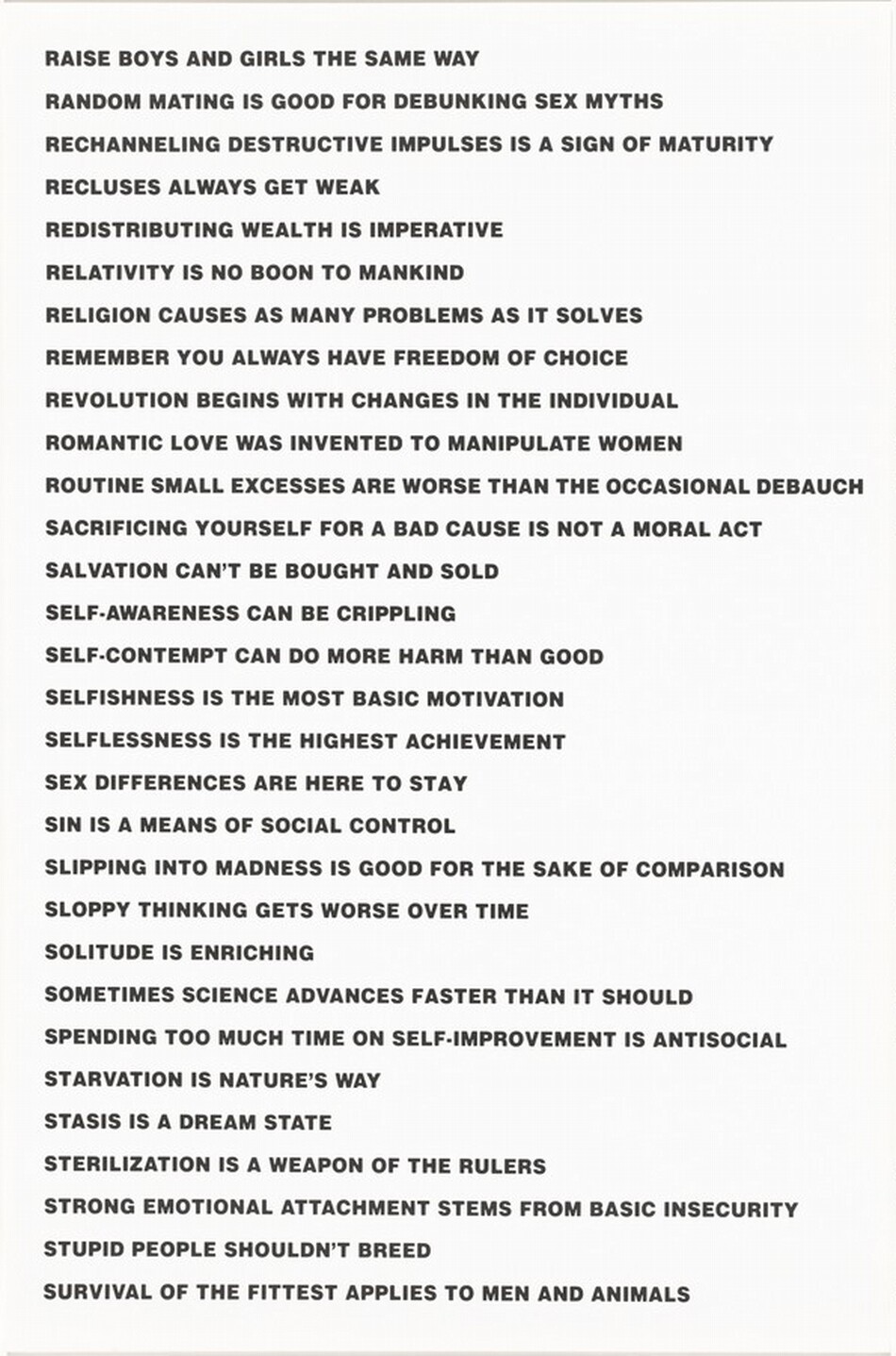 This vertically oriented lithograph is printed with a series of statements in black, all-caps letters against a white background. They read as follows: “RAISE BOYS AND GIRLS THE SAME WAY/ RANDOM MATING IS GOOD FOR DEBUNKING SEX MYTHS/ RECHANNELING DESTRUCTIVE IMPULSES IS A SIGN OF MATURITY/ RECLUSES ALWAYS GET WEAK/ REDISTRIBUTING WEALTH IS IMPERATIVE/ RELATIVITY IS NO BOON TO MANKIND/ RELIGION CAUSES AS MANY PROBLEMS AS IT SOLVES/ REMEMBER YOU ALWAYS HAVE FREEDOM OF CHOICE/ REVOLUTION BEGINS WITH CHANGES IN THE INDIVIDUAL/ ROMANTIC LOVE WAS INVENTED TO MANIPULATE WOMEN/ ROUTINE SMALL EXCESSES ARE WORSE THAN THE OCCASIONAL DEBAUCH/ SACRIFICING YOURSELF FOR A BAD CAUSE IS NOT A MORAL ACT/ SALVATIONS CANNOT BE BROUGHT OR SOLD/ SELF-AWARENESS CAN BE CRIPPLING/ SELF-CONTEMPT CAN DO MORE HARM THAN GOOD/ SELFISHNESS IS THE MOST BASIC MOTIVATION/ SELFISHNESS IS THE HIGHEST ACHIEVEMENT/ SEX DIFFERENCE IS HERE TO STAY/ SIN IS A MEANS OF SOCIAL CONTROL/ SLIPPING INTO MADNESS IS GOOD FOR THE SAKE OF COMPARISON/ SLOPPY THINKING GETS WORSE OVER TIME/ SOLITUDE IS ENRICHING/ SOMETIMES SCIENCE ADVANCES FASTER THAN IT SHOULD/ SPENDING TOO MUCH TIME ON SELF-IMPROVEMENT IS ANTISOCIAL/ STARVATION IS NATURE’S WAY/ STASIS IS A DREAM STATE/ STERILIZATION IS A WEAPON OF THE RULERS/ STRONG EMOTIONAL ATTACHMENT STEMS FROM BASIC INSECURITY/ STUPID PEOPLE SHOULDN’T BREED/ SURVIVAL OF THE FITTEST APPLIES TO MEN AND ANIMALS.”
