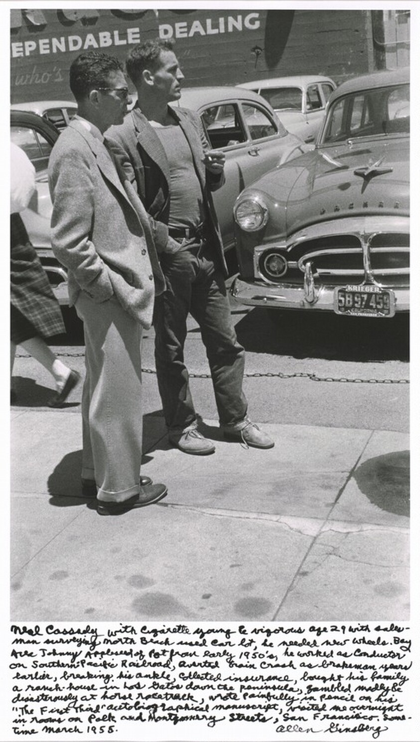 Neal Cassady with cigarette young & vigorous age 29 with salesman surveying North Beach used car lot, he needed new wheels. Bay Area Johnny Appleseed of pot from early 1950’s, he worked as conductor on Southern Pacific Railroad, averted train crash as brakeman years earlier, breaking his ankle, collected insurance, bought his family a ranch-house in Los Gatos down the peninsula, gambled madly & disastrously at horse racetrack, wrote painfully in pencil on his “The First Third” autobiographical manuscript, visited me overnight in rooms on Polk and Montgomery Streets, San Francisco, sometime March 1955.