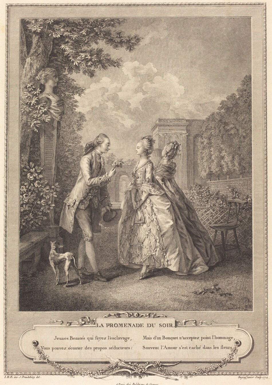 Printed with fine black lines and delicate hatching on off-white paper, a young, clean-shaven man and a young woman stand in a garden as another woman faces away in this vertical etching and engraving. The people whose faces we see have delicate features with large eyes and smiling lips. To our left, the man’s hair is brushed back from his high forehead and curled around his ears. The long hair is tied with an oversized bow or perhaps enclosed within a pouch at the back of his neck, or both. He wears a frilly cravat under a waistcoat and a knee-length coat. His breeches are buckled at the knee over stockings and buckled shoes. A sword hangs from his far hip, and he holds a hat with that hand. He holds up a tiny bouquet of flowers with his other hand as he leans toward the woman. She faces him with her hands clasped down in front of her. Her hair is pulled up and back. She wears a choker tied at the back of her neck and a gown with a tight bodice and flaring, full skirt. Layers of ruffles, presumably lace, cascade down from the elbow-length sleeves of the dress. She stands ramrod straight, but one tiny foot in a heeled shoe is slightly extended toward the man, mirroring his stance. The second woman is just behind her far shoulder. That woman holds a partially open fan and looks up and off into the distance. A thin dog standing behind the man’s feet faces away from us and looks toward the second woman. The garden is planted with flowers behind a trellised pen and trees in a formal row to our right, and a bench nestled into rosebushes to the left. A bust of a woman on a tall, square column rises up against a tree beyond the bench, and a house and gateway are on the far side of the formal garden. The print is engraved to look like a frame encloses the image. The delicate outer edge of the frame alternates inward-facing U shapes with short lines. Under the image is a plaque with fluttering ribbons at the top and garlands of leaves below. The leaves meet where a long torch overlaps a bow with its bowstring undone at the bottom center. On the plaque text reads, “LA PROMENADE DU SOIR. Jenues Beautés qui suyez l’esclavage, Vous pouves écouter des propos séducteurs: Mais d’un Bouquet n’acceptez point l’hommage, Souvent l’Amour s’est cache dans les fleurs.” Text under the printed frame reads “I.H.E. inv. S. Freudeberg del.” to the left, “A Paris chez Buldet rue de Gesvres” at the center, and “Ingouf junior Sculp. 1774.” to the right.