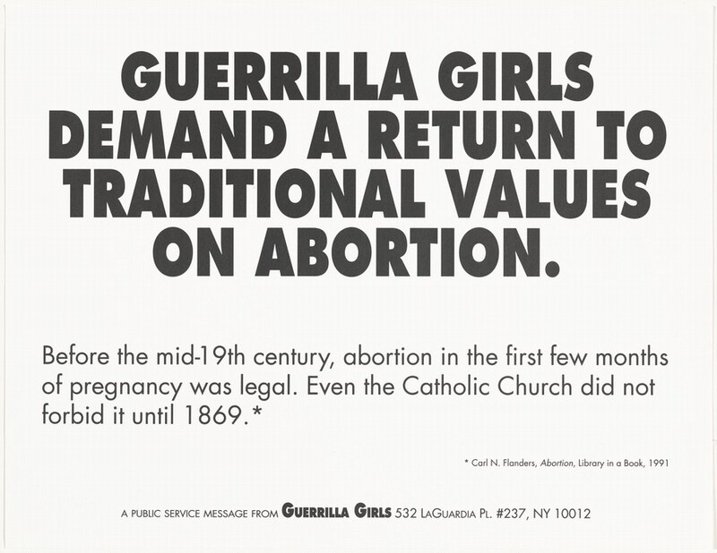 Black text printed on horizontally oriented paper begins in all caps and centered on the poster, “GUERRILLA GIRLS DEMAND A RETURN TO TRADITIONAL VALUES ON ABORTION.” Below this is left-justified, smaller text that reads, “Before the mid-19th century, abortion in the first few months of pregnancy was legal. Even the Catholic Church did not forbid it until 1869.*” The smallest text on the poster is near the bottom right corner and reads, “* Carl N. Flanders, Abortion, Library in a Book, 1991.” The final line of text, centered near the bottom edge and in all caps, reads, “A public service message from the Guerrilla Girls 532 LaGuardia Pl. #237, NY 10012.”
