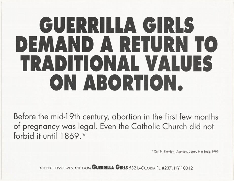 Black text printed on horizontally oriented paper begins in all caps and centered on the poster, “GUERRILLA GIRLS DEMAND A RETURN TO TRADITIONAL VALUES ON ABORTION.” Below this is left-justified, smaller text that reads, “Before the mid-19th century, abortion in the first few months of pregnancy was legal. Even the Catholic Church did not forbid it until 1869.*” The smallest text on the poster is near the bottom right corner and reads, “* Carl N. Flanders, Abortion, Library in a Book, 1991.” The final line of text, centered near the bottom edge and in all caps, reads, “A public service message from the Guerrilla Girls 532 LaGuardia Pl. #237, NY 10012.”