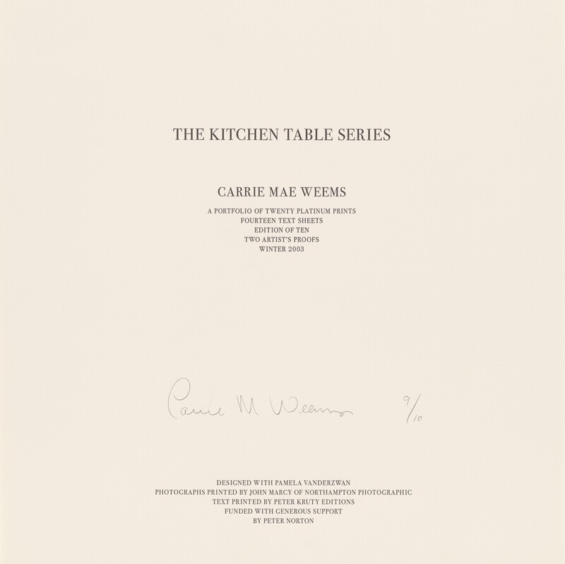 Twelve lines of black text in all capital letters are printed on a square, beige-colored sheet of paper. The lines are centered down the page and divided into four groups set in progressively smaller type sizes. Near the top, the largest text reads, “THE KITCHEN TABLE SERIES.” In smaller text below, “CARRIE MAE WEEMS.” Immediately below that, again in smaller text, “A PORTFOLIO OF TWENTY PLATINUM PRINTS, FOURTEEN TEXT SHEETS, EDITION OF TEN, TWO ARTIST’S PROOFS, WINTER 2003.” The remaining text is printed in five lines at the bottom center of the sheet: “DESIGNED WITH PAMELA VANDERZWAN, PHOTOGRAPHS PRINTED BY JOHN MARCY OF NORTHAMPTON PHOTOGRAPHIC, TEXT PRINTED BY PETER KRUTY EDITIONS, FUNDED WITH GENEROUS SUPPORT, BY PETER NORTON.” Between the text at the center of the sheet and the five lines along the bottom, the artist signed the sheet in graphite: “Carrie M. Weems 9/10.”