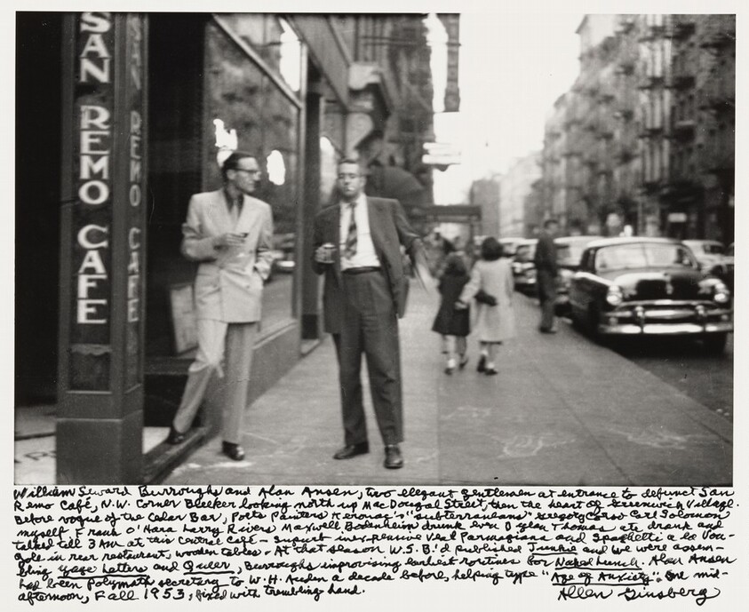 William Seward Burroughs and Alan Ansen, two elegant gentlemen at entrance to defunct San Remo Café , N.W. corner Bleeker looking north up MacDougal Street, then the heart of Greenwich Village. Before vogue of the Cedar Bar, poets painters Kerouac's "subterraneans" Gregory Corso Carl Solomon myself Frank O'Hara Larry Rivers Maxwell Bodenheim drunk even Dylan Thomas ate drank and talked till 3 AM at this central café - superb inexpensive veal parmigiana and spaghetti a la vongole in rear restaurant, wooden tables - At that season W.S.B.'d published _Junkie_ and we were assembling _Yage Letters_ and _Queer_, Burroughs improvising earliest routines for _Naked Lunch_. Alan Ansen had been Polymath secretary to W.H. Auden a decade before, helping type "_Age of Anxiety_." One mid-afternoon, Fall 1953, fixed with trembling hand.
