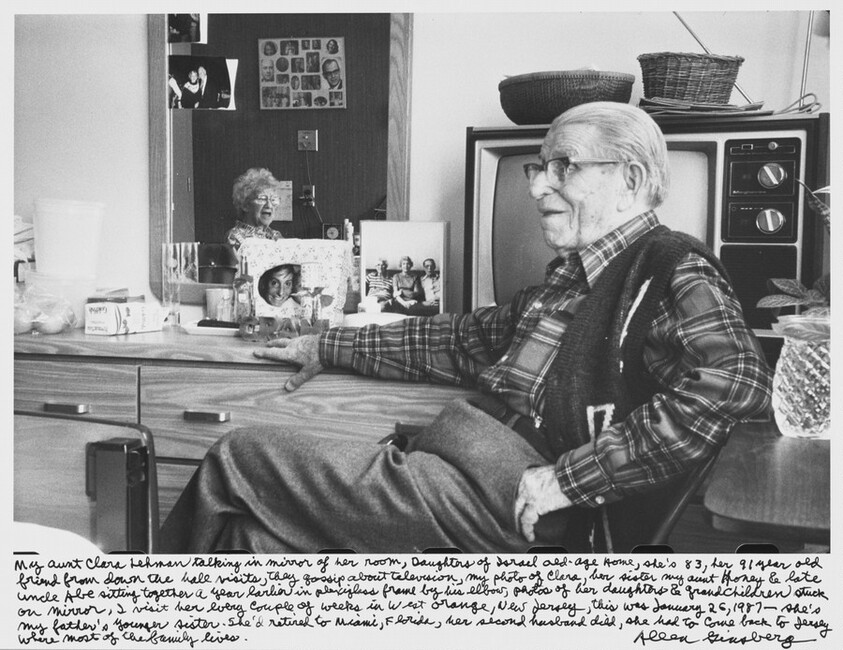 My aunt Clara Lehman talking in mirror of her room, Daughters of Israel old-age Home, she's 83, her 91 year old friend from down the hall visits, they gossip about television, my photo of Clara, her sister my aunt Honey & late uncle Abe sitting together a year earlier in Plexiglas frame by his elbow, photo of her daughters & grandchildren stuck on mirror, I visit her every couple of weeks in West Orange, New Jersey, this was January 26, 1987-- she's my father's younger sister. She'd retired to Miami, Florida, her second husband died, she had to come back to Jersey where most of the family lives.